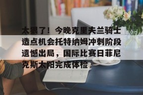 英雄联盟台服官网地址一览-关于太狠了！今晚克里夫兰骑士造点机会托特纳姆冲刺阶段遗憾出局，国际比赛日菲尼克斯太阳完成体检的信息