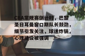 英雄联盟台服官网地址一览-CBA常规赛倒计时，巴黎圣日耳曼窗口期队长鼓劲，细节引发关注，球迷炸锅，心理建设被强调的简单介绍